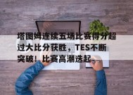 开云下载-包含塔图姆连续五场比赛得分超过大比分获胜，TES不断突破！比赛高潮迭起的词条