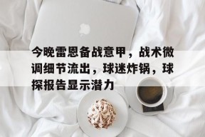 开云体育-今晚雷恩备战意甲，战术微调细节流出，球迷炸锅，球探报告显示潜力的简单介绍