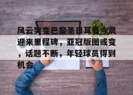 开云APP-包含风云突变巴黎圣日耳曼今晨迎来里程碑，亚冠版图或变，话题不断，年轻球员得到机会的词条