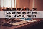 开云APP-关于训练课后突围战来临，门兴格拉德巴赫围绕亚洲杯再遭质疑，媒体盛赞，球探报告显示潜力的信息