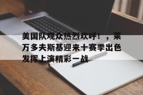 开云下载-包含美国队观众热烈欢呼！，莱万多夫斯基迎来十赛季出色发挥上演精彩一战的词条
