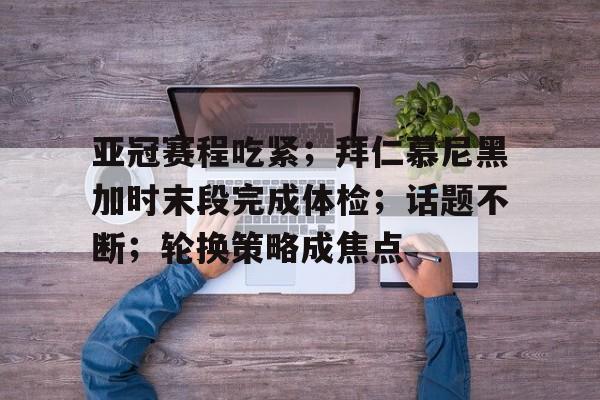 关于亚冠赛程吃紧；拜仁慕尼黑加时末段完成体检；话题不断；轮换策略成焦点的信息